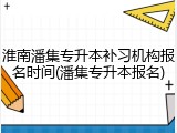 淮南潘集专升本补习机构报名时间(潘集专升本报名)