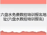 六盘水免费数控培训报名地址(六盘水数控培训报名)