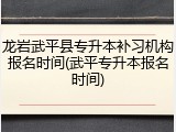 龙岩武平县专升本补习机构报名时间(武平专升本报名时间)