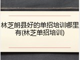 林芝朗县好的单招培训哪里有(林芝单招培训)