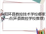 庆阳环县数控技术学校哪家好一点(环县数控学校推荐)
