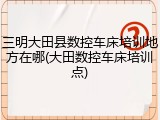 三明大田县数控车床培训地方在哪(大田数控车床培训点)