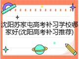 沈阳苏家屯高考补习学校哪家好(沈阳高考补习推荐)
