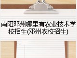 南阳邓州哪里有农业技术学校招生(邓州农校招生)