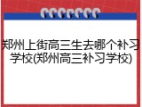 郑州上街高三生去哪个补习学校(郑州高三补习学校)