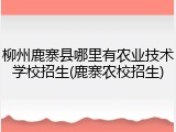 柳州鹿寨县哪里有农业技术学校招生(鹿寨农校招生)