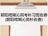 朝阳喀喇沁高考补习班收费(朝阳喀喇沁高补收费)