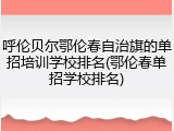 呼伦贝尔鄂伦春自治旗的单招培训学校排名(鄂伦春单招学校排名)
