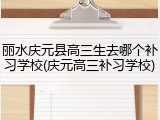 丽水庆元县高三生去哪个补习学校(庆元高三补习学校)
