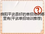 绵阳平武县好的单招培训哪里有(平武单招培训推荐)