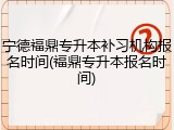 宁德福鼎专升本补习机构报名时间(福鼎专升本报名时间)