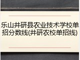 乐山井研县农业技术学校单招分数线(井研农校单招线)
