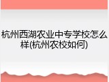 杭州西湖农业中专学校怎么样(杭州农校如何)