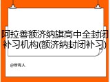 阿拉善额济纳旗高中全封闭补习机构(额济纳封闭补习)