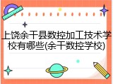 上饶余干县数控加工技术学校有哪些(余干数控学校)