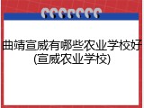 曲靖宣威有哪些农业学校好(宣威农业学校)