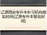 辽源西安专升本补习机构报名时间(辽源专升本报名时间)
