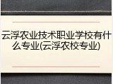 云浮农业技术职业学校有什么专业(云浮农校专业)