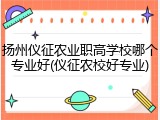 扬州仪征农业职高学校哪个专业好(仪征农校好专业)