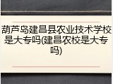 葫芦岛建昌县农业技术学校是大专吗(建昌农校是大专吗)