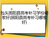 包头固阳县高考补习学校哪家好(固阳县高考补习哪家好)