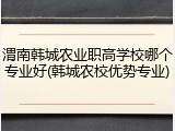 渭南韩城农业职高学校哪个专业好(韩城农校优势专业)