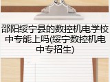 邵阳绥宁县的数控机电学校中专能上吗(绥宁数控机电中专招生)