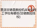 果洛甘德县数控机床培训技工学校有哪些(甘德数控技校)