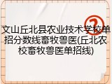 文山丘北县农业技术学校单招分数线畜牧兽医(丘北农校畜牧兽医单招线)