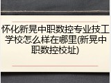 怀化新晃中职数控专业技工学校怎么样在哪里(新晃中职数控校址)