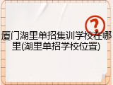 厦门湖里单招集训学校在哪里(湖里单招学校位置)