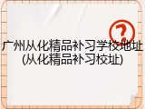 广州从化精品补习学校地址(从化精品补习校址)