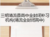 三明清流县高中全封闭补习机构(清流全封闭高中)