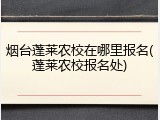 烟台蓬莱农校在哪里报名(蓬莱农校报名处)