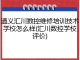 遵义汇川数控维修培训技术学校怎么样(汇川数控学校评价)