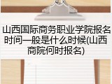 山西国际商务职业学院报名时间一般是什么时候(山西商院何时报名)