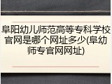阜阳幼儿师范高等专科学校官网是哪个网址多少(阜幼师专官网网址)