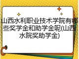 山西水利职业技术学院有哪些奖学金和助学金呢(山西水院奖助学金)