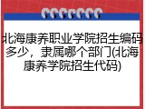 北海康养职业学院招生编码多少，隶属哪个部门(北海康养学院招生代码)