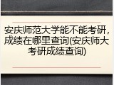 安庆师范大学能不能考研，成绩在哪里查询(安庆师大考研成绩查询)