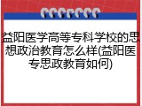 益阳医学高等专科学校的思想政治教育怎么样(益阳医专思政教育如何)