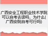 广西安全工程职业技术学院可以自考去读吗，为什么(广西安院自考可行吗)