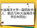 大连海洋大学一届招收多少人，最近几年(大连海洋大学近年招生)