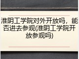 淮阴工学院对外开放吗，能否进去参观(淮阴工学院开放参观吗)
