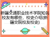 新疆交通职业技术学院知名校友有哪些，校史介绍(新疆交院校友校史)
