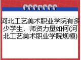 河北工艺美术职业学院有多少学生，师资力量如何(河北工艺美术职业学院规模)
