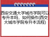 西安交通大学城市学院可以专升本吗，如何操作(西交大城市学院专升本流程)