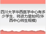 四川大学华西医学中心有多少学生，师资力量如何(华西中心师生规模)