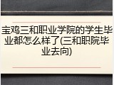 宝鸡三和职业学院的学生毕业都怎么样了(三和职院毕业去向)