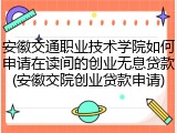 安徽交通职业技术学院如何申请在读间的创业无息贷款(安徽交院创业贷款申请)